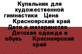 Купальник для художественной гимнастики › Цена ­ 5 000 - Красноярский край Дети и материнство » Детская одежда и обувь   . Красноярский край